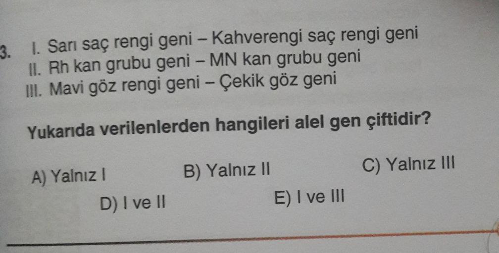 3. 1. Sarı saç rengi geni - Kahverengi saç rengi geni
II. Rh kan grubu geni - MN kan grubu geni
III. Mavi göz rengi geni - Çekik göz geni
Yukarıda verilenlerden hangileri alel gen çiftidir?
C) Yalnız III
A) Yalnız I
D) I ve II
B) Yalnız II
E) I ve III