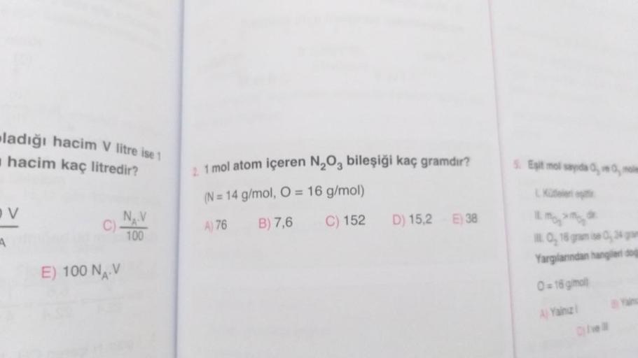 ladığı hacim V litre ise 1
hacim kaç litredir?
V
E) 100 NAV
NAV
100
2 1 mol atom içeren N₂O3 bileşiği kaç gramdır?
(N= 14 g/mol, O = 16 g/mol)
A) 76
B) 7,6
C) 152
D) 15,2 E) 38
5. Eşit mol sayida 0, ve 0, mole
L Kütleler eş
11. M₂ M₂ d
I. O, 16 gram ise 0,