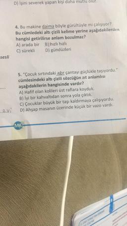 sesli
......V
D) İşini severek yapan kişi daha mutlu olur.
4. Bu makine daima böyle gürültüyle mi çalışıyor?
Bu cümledeki altı çizili kelime yerine aşağıdakilerden
hangisi getirilirse anlam bozulmaz?
A) arada bir B))hızlı hızlı
C) sürekli
D) gündüzleri
5. "Çocuk sırtındaki ağır çantayı güçlükle taşıyordu."
cümlesindeki altı çizili sözcüğün zıt anlamlısı
aşağıdakilerin hangisinde vardır?
A) Hafif olan kolileri üst raflara koyduk.
B) İyi bir kahvaltıdan sonra yola çıktık.
C) Çocuklar büyük bir taşı kaldırmaya çalışıyordu.
D) Ahşap masanın üzerinde küçük bir vazo vardı.
MK