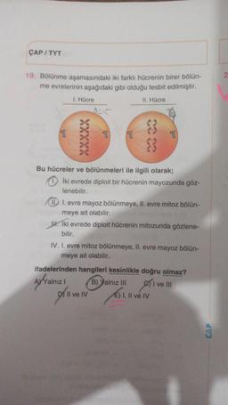 ÇAP/TYT
19. Bölünme aşamasındaki iki farklı hücrenin birer bölün-
me evrelerinin aşağıdaki gibi olduğu tesbit edilmiştir.
II. Hücre
I. Hücre
77 77
8
Bu hücreler ve bölünmeleri ile ilgili olarak;
İki evrede diploit bir hücrenin mayozunda göz-
lenebilir.
III. evre mayoz bölünmeye, II. evre mitoz bölün-
meye ait olabilir.
. Iki evrede diploit hücrenin mitozunda gözlene-
bilir.
IV. I. evre mitoz bölünmeye, II. evre mayoz bölün-
meye ait olabilir.
D) Il ve IV
ifadelerinden hangileri kesinlikle doğru olmaz?
AYYalnız I
B) Yalnız III
I ve III
E) I, II ve IV
CAP
2