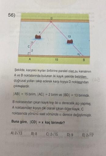 56)
C
A) 2√13
35
2
A
15
B) 8
13
Şekilde, karşılıklı kıyılanı birbirine paralel olan su kanalının
A ve B noktalarında bulunan iki kayık şekilde belirtilen
doğrusal yolları takip ederek karşı kıyıya D noktasından
çıkmışlardır.
|AB| = 15 birim, |AC| = 2 birim