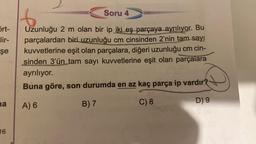 ört-
lir-
şe
na
16
Soru 4
6
Uzunluğu 2 m olan bir ip iki eş parçaya ayrılıyor. Bu
parçalardan biri uzunluğu cm cinsinden 2'nin tam sayı
kuvvetlerine eşit olan parçalara, diğeri uzunluğu cm cin-
sinden 3'ün tam sayı kuvvetlerine eşit olan parçalara
ayrılıyor.
Buna göre, son durumda en az kaç parça ip vardır?
A) 6
B) 7
C) 8
D) 9