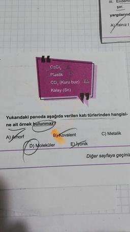 Fbb
A) Amorf
CaCl₂ E
Plastik
CO, (Kuru buz)
Kalay (Sn)
Yukarıdaki panoda aşağıda verilen katı türlerinden hangisi-
ne ait örnek bulunmaz
B) Kovalent
D) Moleküler
III. Endemil
şar.
yargılarınd
A) Yalnız I
E) lyonik
C) Metalik
Diğer sayfaya geçiniz