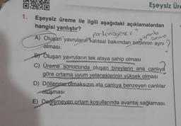 040
Eşeysiz Üre
1. Eşeysiz üreme ile ilgili aşağıdaki açıklamalardan
hangisi yanlıştır?
portenogenez
A) Oluşan yavruların kalıtsal bakımdan birbirinin aynı
olması
Oveme
sporty
BY Oluşan yavruların tek ataya sahip olması
C) Üreme sonucunda oluşan bireylerin ana canlıya
göre ortama uyum yeteneklerinin yüksek olması
D) Döllenme olmaksızın ata canlıya benzeyen canlılar
oluşması
E) Değişmeyen ortam koşullarında avantaj sağlaması.