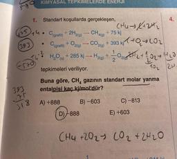 830
475
(393
E52054
393
71
318
KİMYASAL TEPKIMELERDE ENERJI
1. Standart koşullarda gerçekleşen,
14
CH4 (9)
C(grafit) + 2H2(g)
C(grafit) + O2(g) → CO2(g) + 393 kj+0₂
+ H₂(60) + 2/1/20212²2₂2 + 120₂ +
102
²
+ 285 kj→ H₂(g)
CH4 → X+2+₂
D)-888
+75 kj
H₂O (s)
tepkimeleri veriliyor.
Buna göre, CH4 gazının standart molar yanma
entalpisi kaç kj/mol'dür?
A) +888
B)-603
C)-813
E) +603
11/20
CH4 +2021 CO₂ + 2H₂O
4.
1011 ki
24.