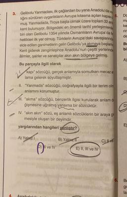 0
Gelibolu Yarımadası, ilk çağlardan bu yana Anadolu'da va
lığını sürdüren uygarlıkların Avrupa kıtasına açılan kapısı
muş. Yarımadada, Troya başta olmak üzere toplam 32 ant
kent bulunuyor. Bölgedeki en önemli tarihî yerleşimlerde
biri olan Gelibolu 1354 yılında Osmanlıların Avrupa'da fe
ninnchettikleri ilk yer olmuş. Türklerin Avrupa'daki savaşlarında
elde edilen ganimetlerin geliri Gelibolu'ya akmaya başlamı
Kent giderek zenginleşince Anadolu'nun çeşitli yerlerinde
liber âlimler, şairler ve sanatçılar akın akın bölgeye gelmiş.
Bu parçayla ilgili olarak
I.
3.
sal oyibmi?
"kapı" sözcüğü, gerçek anlamıyla somutken mecaz ar
BmA biss
lama gelerek soyutlaşmıştır.
meill. "Yarımada" sözcüğü, coğrafyayla ilgili bir terim olm
brzde anlamını korumuştur.
seineinq
4.
III. "akma" sözcüğü, benzerlik ilgisi kurularak anlam de
ğişmesine uğramış yansıma bir sözcüktür.
IV. "akın akın" sözü, eş anlamlı sözcüklerin bir araya ge
mesiyle oluşan bir deyimdir.
yargılarından hangileri yanlıştır?
neb A) Yalnız 1
6)
Asağıdakil
Il ve IV
mas toalet
B) Yalnız
fonds
E) II, III ve IV
debe
C) Ilve
(8
5.
Ndeb5(0)
Do
ma
ke
riri
de
BL
bi
A)
B)
C
D
E)
6. Bu
gi
la