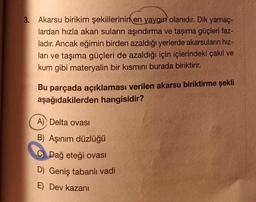 3.
Akarsu birikim şekillerinin en yaygın olanıdır. Dik yamaç-
lardan hızla akan suların aşındırma ve taşıma güçleri faz-
ladır. Ancak eğimin birden azaldığı yerlerde akarsuların hız-
ları ve taşıma güçleri de azaldığı için içlerindeki çakıl ve
kum gibi materyalin bir kısmını burada biriktirir.
Bu parçada açıklaması verilen akarsu biriktirme şekli
aşağıdakilerden hangisidir?
A) Delta ovası
B) Aşınım düzlüğü
C Dağ eteği ovası
D) Geniş tabanlı vadi
E) Dev kazanı