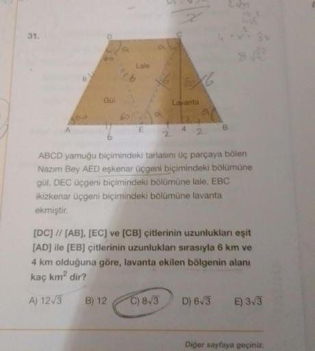 31.
Gül
Lale
ty b
2
Lavanta
B) 12 C) 8√3
an
B
Vyr
ABCD yamuğu biçimindeki tarlasını üç parçaya bölen
Nazım Bey AED eşkenar üçgeni biçimindeki bölümüne
gül, DEC üçgeni biçimindeki bölümüne lale, EBC
ikizkenar üçgeni biçimindeki bölümüne lavanta
ekmiştir.
D)