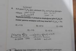 4.
5.
012mal
8,8 gram C₂H, gazı yakılarak CO₂ ve H₂O'ya dönüştü-
rülüyor.
(311166
X-818
012mal
012-115
Imol →
Tepkime sonrası 11,5 kkal ısı oluştuğuna göre C₂Hg'in
molar yanma entalpisi (AH) kaç kkal'dir? (C₂H₂ = 44)
A) +115
B) +57,5
C)-230
D) -115
E) -57,5
1C3H8402-3002 +4/+20+1
012301 1001
oibre or not
+1115
Asağıda bazı bileşiklerin oluşum entalpileri verilmiştir: