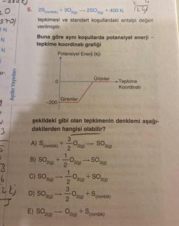 20
stol
1 kj
kj
kj
j
ar-
3
5
3
6
Aydın Yayınları
(rombik) +302(g) →→2SO3(g) + 400 kj
1243
tepkimesi ve standart koşullardaki entalpi değeri
verilmiştir.
5. 2S,
Buna göre aynı koşullarda potansiyel enerji -
tepkime koordinati grafiği
Potansiyel Enerji (kj)
0
-200
şekildeki gibi olan tepkimenin denklemi aşağı-
dakilerden hangisi olabilir?
SO 3(9)
Girenler
A) S (rombik) +
+
2
1
3
2
02(9)
B) SO2(g)
102(9)
+ SO2(g)
C) SO 3(g)
2
3
D) SO (9)
2
E) SO2(g) → O2(g) + S(rombik)
-0,
2(g)
Ürünler
->>
CO2(g)
SO 3(g)
+ S (rombik)
→→Tepkime
Koordinati