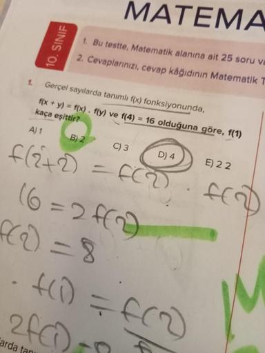 10. SINIF
MATEMA
1. Bu testte, Matematik alanına ait 25 soru va
2. Cevaplarınızı, cevap kâğıdının Matematik T
1. Gerçel sayılarda tanımlı f(x) fonksiyonunda,
f(x + y) = f(x). f(y) ve f(4) = 16 olduğuna göre, f(1)
kaça eşittir?
A) 1
B) 2
f(2+2)
C) 3
D) 4
FC