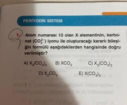 PERİYODİK SİSTEM
3
Atom numarası 13 olan X elementinin, karbo-
nat (CO2) iyonu ile oluşturacağı kararlı bileşi-
ğin formülü aşağıdakilerden hangisinde doğru
verilmiştir?
A) X₂(CO3)2
B) XCO 3
D) X₂CO3
C) X₂(CO3)3
E) X(CO3)3