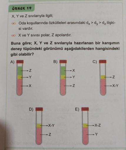 ÖRNEK 19
X, Y ve Z sıvılarıyla ilgili;
∞
Oda koşullarında özkütleleri arasındaki dx > dy> dz ilişki-
si vardır.
∞ X ve Y SIVISI polar, Z apolardır.
Buna göre; X, Y ve Z sıvılarıyla hazırlanan bir karışımın
deney tüpündeki görünümü aşağıdakilerden hangisind