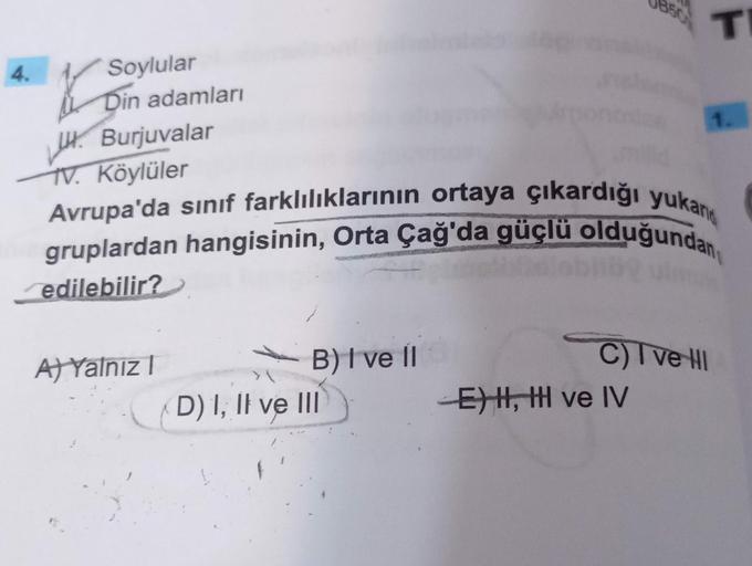 4.
Soylular
Din adamları
Burjuvalar
TV. Köylüler
A) Yalnız I
Avrupa'da sınıf farklılıklarının ortaya çıkardığı yukan
gruplardan hangisinin, Orta Çağ'da güçlü olduğundan
lidlabhög ulm
edilebilir?
B) I ve II
D) I, II ve III
T
C) I ve HI
EH, HH ve IV
1.