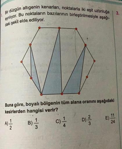 Bir düzgün altıgenin kenarları, noktalarla iki eşit uzunluğa
ayrılıyor. Bu noktaların bazılarının birleştirilmesiyle aşağı-
daki şekil elde ediliyor.
Buna göre, boyalı bölgenin tüm alana oranını aşağıdaki
kesirlerden hangisi verir?
IN
2
1.
B) 1/1
CITA
w/N
