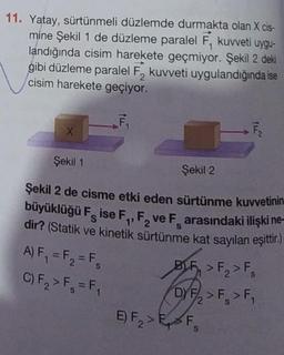 11. Yatay, sürtünmeli düzlemde durmakta olan X cis-
mine Şekil 1 de düzleme paralel F, kuvveti uygu-
landığında cisim harekete geçmiyor. Şekil 2 deki
gibi düzleme paralel F, kuvveti uygulandığında ise
cisim harekete geçiyor.
2
X
Şekil 1
Şekil 2
Şekil 2 de cisme etki eden sürtünme kuvvetinin
büyüklüğü Fise F₁, F₂ ve Farasındaki ilişki ne-
dir? (Statik ve kinetik sürtünme kat sayıları eşittir.)
2
A) F₁ = F₂ = Fs
C) F₂ > F₁ = F₁
S
F₂
BLF > F₂ > F₁
DYF/₂ > F > F₁
2
E) F₂>E F
2
S