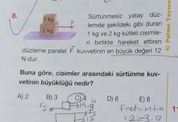 8.
Sürtünmesiz yatay düz-
lemde şekildeki gibi duran
1 kg ve 2 kg kütleli cisimle-
ri birlikte hareket ettiren
düzleme paralel F kuvvetinin en büyük değeri 12
N dur.
1 kg
2 kg
F
Buna göre, cisimler arasındaki sürtünme kuv-
vetinin büyüklüğü nedir?
A) 2 B) 3
Tse
CAD) 6
Mig
FS
12
Palme Yayıne
E) 8
Fret-Mta 11
12.-3.9