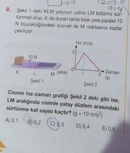 2.-3.9
a=y
9. Şekil 1 deki KLM yolunun yalnız LM bölümü sür-
tünmeli olup, K de duran tahta blok yere paralel 10
N büyüklüğündeki kuvvet ile M noktasına kadar
çekiliyor.
K
10 N
L
Şekil 1
M yatay
2
Hız (m/s)
1
Şekil 2
→ Zaman
3
(s)
Cismin hız-zaman grafiği Şekil 2 deki gibi ise,
LM aralığında cisimle yatay düzlem arasındaki
sürtünme kat sayısı kaçtır? (g = 10 m/s²)
A) 0,1 B) 0,2 C) 0,3
D) 0,4 E) 0,5