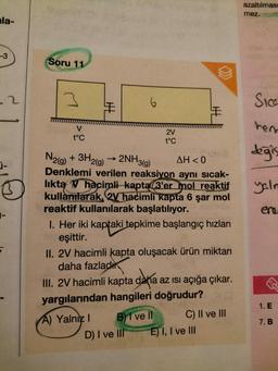 la-
-3
j-
1-
2
F
Soru 11
3
V
t°C
H
2V
t°C
N2(g) + 3H2(g) → 2NH3(g)
AH<0
Denklemi verilen reaksiyon aynı sıcak-
lıkta V hacimli kapta 3'er mol reaktif
kullanılarak, 2V hacimli kapta 6 şar mol
reaktif kullanılarak başlatılıyor.
I. Her iki kaptaki tepkime başlangıç hızları
eşittir.
I
II. 2V hacimli kapta oluşacak ürün miktarı
daha fazladı
B)1 ve Il
III. 2V hacimli kapta daha az ısı açığa çıkar.
yargılarından hangileri doğrudur?
A) Yalnız I
D) I ve III
C) II ve III
E) I, I ve III
azaltılması
mez.
Sica
hem
değiş
yaln
ere
1. E
7. B