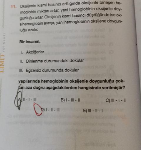 MIT YAYINLARI
11. Oksijenin kısmi basıncı arttığında oksijenle birleşen he-
moglobin miktarı artar, yani hemoglobinin oksijenle doy-
gunluğu artar. Oksijenin kısmi basıncı düştüğünde ise ok-
sihemoglobin ayrışır, yani hemoglobinin oksijene doygun-
luğu aza