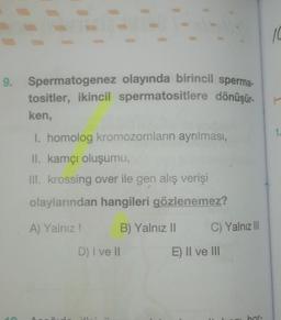 9. Spermatogenez olayında birincil sperma-
tositler, ikincil spermatositlere dönüşür.
ken,
I. homolog kromozomların ayrılması,
II. kamçı oluşumu,
III. krossing over ile gen alış verişi
olaylarından hangileri gözlenemez?
A) Yalnız!
B) Yalnız II
C
D) I ve II
C) Yalnız III
E) II ve III
bor-
10
F