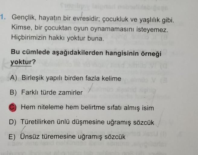 1. Gençlik, hayatın bir evresidir; çocukluk ve yaşlılık gibi.
Kimse, bir çocuktan oyun oynamamasını isteyemez.
Hiçbirimizin hakkı yoktur buna.
Bu cümlede aşağıdakilerden hangisinin örneği
yoktur?
A) Birleşik yapılı birden fazla kelime
B) Farklı türde zamir