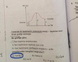 S
Orbital Yayınları
5.
PE (KJ)
Girenler
a
b
C
DMI ve III
Ürünler
TK
Yukarıda bir tepkimenin potansiyel enerji - tepkime koor-
dinatı grafiği verilmiştir.
Bu grafiğe göre,
1. İleri tepkime endotermiktir.
II. İleri tepkimenin tepkime isisi c'dir.
III. Geri tepkimenin aktifleşme enerjisi b - a'dır.
yargılarından hangileri doğrudur?
A) Yalnız
B) Yalnız III
E) I, II ve III
C) I vell
8. X(C
Te
na
aş