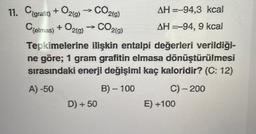 11. C{grafit) + O2(g) → CO2(g)
CO2(g)
C{elmas) + O2(g)
AH-94,3 kcal
AH-94, 9 kcal
Tepkimelerine ilişkin entalpi değerleri verildiği-
ne göre; 1 gram grafitin elmasa dönüştürülmesi
sırasındaki enerji değişimi kaç kaloridir? (C: 12)
A)-50
B) - 100
C) - 200
D) + 50
E) +100