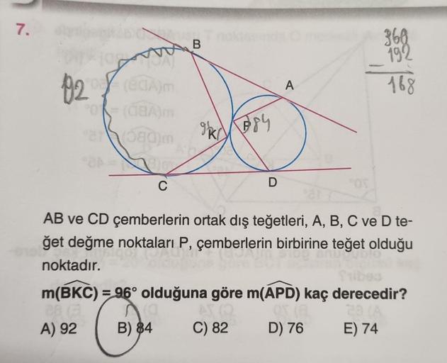 7.
920 (ECA)m
POR (08A)m
21 (080)m
C
B
gkr
384
D
A
360
192
168
AB ve CD çemberlerin ortak dış teğetleri, A, B, C ve D te-
ğet değme noktaları P, çemberlerin birbirine teğet olduğu
noktadır.
m(BKC) = 96° olduğuna göre m(APD) kaç derecedir?
28
28 (A
A) 92
B)