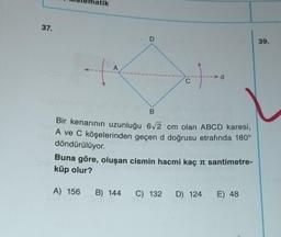 37.
lige
A
1
. D
10
C
B
Bir kenarının uzunluğu 6√2 cm olan ABCD karesi,
A ve C köşelerinden geçen d doğrusu etrafında 180°
döndürülüyor.
Buna göre, oluşan cismin hacmi kaç π santimetre-
küp olur?
A) 156 B) 144 C) 132 D) 124 E) 48
39.