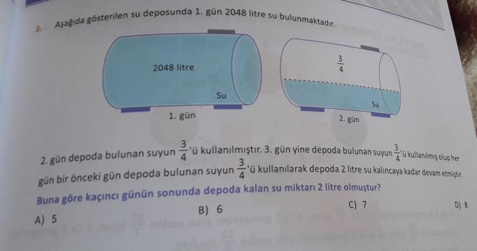 3.
Aşağıda gösterilen su deposunda 1. gün 2048 litre su bulunmaktadır.
2048 litre
1. gün
Su
12615
3³3-34
2. gün
Su
3
3,
2. gün depoda bulunan suyun
4
'ü kullanılmıştır. 3. gün yine depoda bulunan suyun'ü kullanılmış olup her
-'ü kullanılarak depoda 2 litre