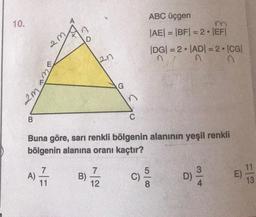 10.
2m
B
A)
2m
ww
NE
D
2n
B)
Buna göre, sarı renkli bölgenin alanının yeşil renkli
bölgenin alanına oranı kaçtır?
G
7
12
ABC üçgen
|AE| = |BF| = 2.|EF|
1
C)
|DG| = 2 |AD| = 2 •|CG|
n
n
500
8
D)
314
E)
11
13