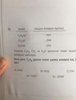 13.
Bileşik
C₂H₂(g)
CO₂(g)
H₂O(g)
Oluşum Entalpisi (kj/mol)
Yukarıda C3Hg, CO₂ ve H₂O gazlarının molar oluşum
entalpileri verilmiştir.
A) 2046
-104
-394
-242
Buna göre, C₂H, gazının molar yanma entalpisi kaç k
dür?
D) -1023
B) 1023
E) -2046
C) 532