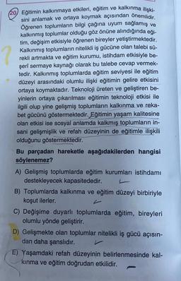 ?
(20) Eğitimin kalkınmaya etkileri, eğitim ve kalkınma ilişki-
sini anlamak ve ortaya koymak açısından önemlidir.
Öğrenen toplumların bilgi çağına uyum sağlamış ve
kalkınmış toplumlar olduğu göz önüne alındığında eği-
tim, değişim etkisiyle öğrenen bireyler yetiştirmektedir.
Kalkınmış toplumların nitelikli iş gücüne olan talebi sü-
rekli artmakta ve eğitim kurumu, istihdam etkisiyle be-
şerî sermaye kaynağı olarak bu talebe cevap vermek-
tedir. Kalkınmış toplumlarda eğitim seviyesi ile eğitim
düzeyi arasındaki olumlu ilişki eğitimin gelire etkisini
ortaya koymaktadır. Teknoloji üreten ve geliştiren be-
yinlerin ortaya çıkarılması eğitimin teknoloji etkisi ile
ilgili olup yine gelişmiş toplumların kalkınma ve reka-
bet gücünü göstermektedir. Eğitimin yaşam kalitesine
olan etkisi ise sosyal anlamda kalkmış toplumların in-
sani gelişmişlik ve refah düzeyinin de eğitimle ilişkili
olduğunu göstermektedir.
Bu parçadan hareketle aşağıdakilerden hangisi
söylenemez?
A) Gelişmiş toplumlarda eğitim kurumları istihdamı
destekleyecek kapasitededir.
B) Toplumlarda kalkınma ve eğitim düzeyi birbiriyle
koşut ilerler.
C) Değişime duyarlı toplumlarda eğitim, bireyleri
olumlu yönde geliştirir.
D) Gelişmekte olan toplumlar nitelikli iş gücü açısın-
dan daha şanslıdır.
E) Yaşamdaki refah düzeyinin belirlenmesinde kal-
kınma ve eğitim doğrudan etkilidir.