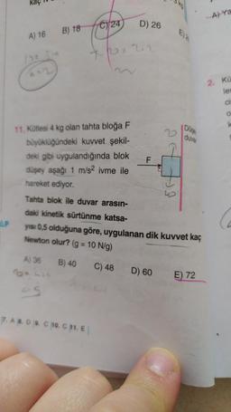 AP
A) 16
B) 18
11. Kütlesi 4 kg olan tahta bloğa F
büyüklüğündeki kuvvet şekil-
deki gibi uygulandığında blok
düşey aşağı 1 m/s² ivme ile
hareket ediyor.
Tahta blok ile duvar arasın-
daki kinetik sürtünme katsa-
C24
A) 36 B) 40
Belis
45
7. A 8. D 9. C 10. C 11. E
D) 26
F
2
yısı 0,5 olduğuna göre, uygulanan dik kuvvet kaç
Newton olur? (g = 10 N/g)
C) 48
D) 60
to
Düse
duvar
E) 72
A) Ya
2. Kü
let
CI
O
k