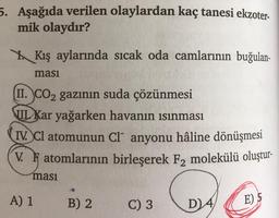 5. Aşağıda verilen olaylardan kaç tanesi ekzoter-
mik olaydır?
YKış aylarında sıcak oda camlarının buğulan-
ması
II. CO₂ gazının suda çözünmesi
III Kar yağarken havanın ısınması
IV. Cl atomunun Cl anyonu hâline dönüşmesi
V. Fatomlarının birleşerek F2 molekülü oluştur-
ması
A) 1
B) 2
C) 3
D) 4
E) 5