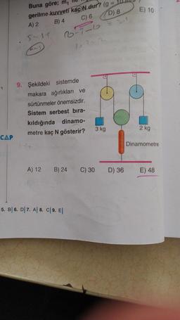 CAP
Buna göre; m₁
gerilme kuvveti kac N dur? (g =
A) 2
B) 4
C) 6
D) 8
2²-7-6
15-12 2
5-31
an)
9. Şekildeki sistemde
makara ağırlıkları ve
sürtünmeler önemsizdir.
Sistem serbest bıra-
kıldığında dinamo-
metre kaç N gösterir?
A) 12
B) 24
5. B 6. D 7. A 8. C| 9. El
C) 30
3 kg
D) 36
E) 10
2 kg
Dinamometre
E) 48
N