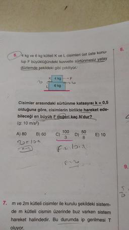 6.4 kg ve 6 kg kütleli K ve L cisimleri üst üste konu-
lup F büyüklüğündeki kuvvetle sürtünmesiz yatay
düzlemde şekildeki gibi çekiliyor?
A) 80
851019
Fam)
K 4 kg
6 kg
Cisimler arasındaki sürtünme katsayısı k = 0,5
olduğuna göre, cisimlerin birlikte hareket ede-
bileceği en büyük F değeri kaç N'dur?
(g: 10 m/s²)
B) 60
C)
F
100
3
D)
50
8
falons
E) 10
7. m ve 2m kütleli cisimler ile kurulu şekildeki sistem-
de m kütleli cismin üzerinde buz varken sistem
hareket halindedir. Bu durumda ip gerilmesi T
oluyor.
8.
9.
S
B