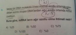 9.
N
Melez bir DNA molekülü 3 kez normal azotlu ortamda eşlen-
dikten sonra oluşan DNA'lardan ağır azotlu ortamda mRNA
KIS
üretiliyor.
Buna göre, mRNA'ların ağır azotlu olma ihtimali nedir?
B) %50
C) %75
A) %25
D) %100
E) %0