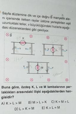 Sayfa düzlemine dik ve içe doğru B manyetik ala-
ni içerisinde iletken raylar üstüne yerleştirilen eşit
uzunluktaki teller, v büyüklüğündeki hızlarla aşağı-
daki düzeneklerdeki gibi çekiliyor.
Ø
K
(M)
V
iter
VD
E
M
av
T
L
Solar
Ø
8
Buna göre, özdeş K, L ve M lambalarının par-
laklıkları arasındaki ilişki aşağıdakilerden han-
gisidir?
A) K> L > M
B) M > L > K C) K =M>L
D) L > K = M E) K > L = M