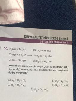 KİMYASAL TEPKİMELERDE ENERJİ
ÜNİTE DEĞERLENDİRME TESTİ
30. N₂(g) + 3H₂(s)
2N(g) + 3H₂(g)
2N(g) + 3H₂(g)
-
A) Q₁ > Q₂ > Q3
C) Q₂ = Q₁ > Q3
2NH₂(g) + Q₁ kkal
2NH3(g) + Q₂ kkal
2NH3(s) + Q₂ kkal
Yukarıdaki tepkimelerde açığa çıkan ısı miktarları (Q₁,
Q₂ ve Q₂) arasındaki ilişki aşağıdakilerden hangisinde
doğru verilmiştir?
E) Q₂ > Q₂ > Q₁
B) Q₂ > Q₁ > Qz
D) Q₂ > Q₂ = Q₁