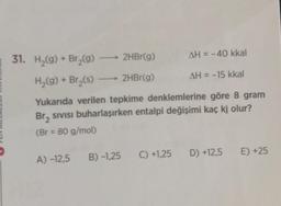 31. H₂(g) + Br₂(g)
H₂(g) + Br₂(s)
2HBr(g)
2HBr(g)
AH = -40 kkal
AH = -15 kkal
Yukarıda verilen tepkime denklemlerine göre 8 gram
Br, sıvısı buharlaşırken entalpi değişimi kaç kj olur?
(Br = 80 g/mol)
A) -12,5 B) -1,25 C) +1,25 D) +12,5 E) +25