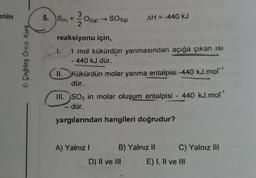 enin
© Çağdaş Öncü Kurs
5. S(k) +
O2(g) → SO3(9)
reaksiyonu için,
1. 1 mol kükürdün yanmasından açığa çıkan ısı
- 440 kJ dür.
AH = -440 kJ
II. Kükürdün molar yanma entalpisi -440 kJ.mor¹
dür.
III. SO3 in molar oluşum entalpisi - 440 kJ.mol¹
-dür. -
chan
yargılarından hangileri doğrudur?
A) Yalnız I
B) Yalnız II
D) II ve III
C) Yalnız III
E) I, II ve III