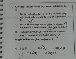 7. Kimyasal tepkimelerde tepkime entalpisi ile ilgi-
li;
1.
Büyük moleküllerden küçük moleküllerin oluş-
tuğu tepkimeler genellikle ısı alan tepkimeler-
dir.
II.
Bir tepkimede tepkimeye giren ve oluşan
maddelerin fiziksel halleri AH değerini etkiler?
III. Fiziksel halini koruyan elementlerin standart
oluşma entalpileri sıfır kabul edilir.
yargılarından hangileri doğrudur?
A) I, II ve III
7
D) Il ve Ill
B) I vell
C) Ive IH
E) Yalnız I