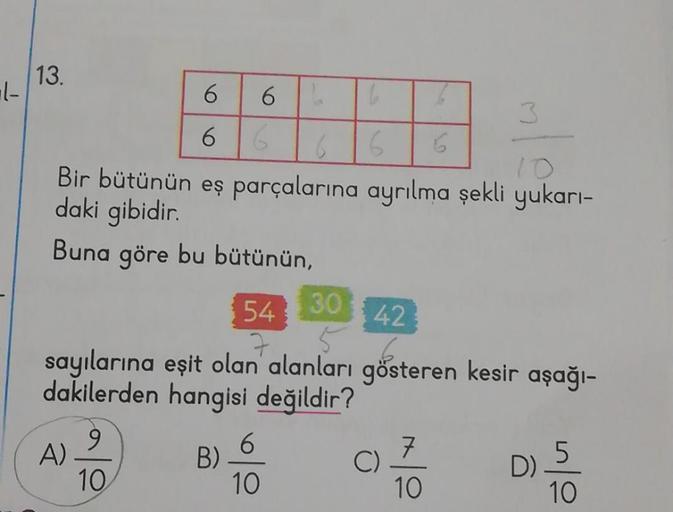 1-
13.
6 6
6
6
6
Bir bütünün eş parçalarına ayrılma şekli yukarı-
daki gibidir.
Buna göre bu bütünün,
A)
B)
6
6
10
6
30 42
54
7
sayılarına eşit olan alanları gösteren kesir aşağı-
dakilerden hangisi değildir?
9
10
6
3
07/10 05/0
C)
D)
10