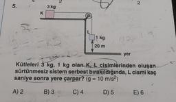 5.
S
K
3 kg
1 kg
20 m
N27
yer
2
Kütleleri 3 kg, 1 kg olan K, L cisimlerinden oluşan
sürtünmesiz sistem serbest bırakıldığında, L cismi kaç
saniye sonra yere çarpar? (g = 10 m/s²)
A) 2
B) 3
C) 4
D) 5
E) 6