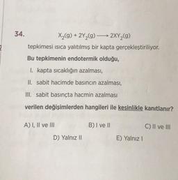 34.
X₂(g) + 2Y₂(g) →→→ 2XY₂(g)
tepkimesi ısıca yalıtılmış bir kapta gerçekleştiriliyor.
Bu tepkimenin endotermik olduğu,
I. kapta sıcaklığın azalması,
II. sabit hacimde basıncın azalması,
III. sabit basınçta hacmin azalması
verilen değişimlerden hangileri ile kesinlikle kanıtlanır?
A) I, II ve III
D) Yalnız II
B) I ve II
E) Yalnız I
C) II ve III