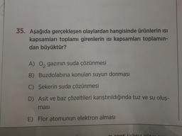 35. Aşağıda gerçekleşen olaylardan hangisinde ürünlerin ısı
kapsamları toplamı girenlerin ısı kapsamları toplamın-
dan büyüktür?
A) O₂ gazının suda çözünmesi
B) Buzdolabına konulan suyun donması
C) Şekerin suda çözünmesi
D) Asit ve baz çözeltileri karıştırıldığında tuz ve su oluş-
masi
E) Flor atomunun elektron alması
11 GINUE (KİMYA KON