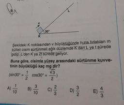 Şekildeki K noktasından v büyüklüğünde hızla fırlatılan m
kütleli cisim sürtünmeli eğik düzlemde K dan L ye t sürede
gidip, L'den K ya 2t sürede geliyor.
Buna göre, cisimle yüzey arasındaki sürtünme kuvve-
tinin büyüklüğü kaç mg dir?
1
√3
2
2
A)
K
(sin30°= cos30° =
10
30°
B)
3
10
C)
2
3
N/w
D) 19/202
E)
4/3