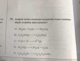 ISI
in-
$-
NLATIMLI
38. Aşağıda verilen olaylardan hangisinde oluşan maddeler
düşük sıcaklıkta daha kararlıdır?
A) 2N₂(g) + O₂(g) →→→ 2N₂O(g)
B) C₂H5OH(g) →→→ C₂H5OH(s)
C) O(g) + 1e0² (g)
D) 2H₂O(g) →→→ 2H₂(g) + O₂(g)
E) C6H₁₂O6(k) C6H₁₂O6(suda)